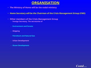 ORGANISATION
• The Ministry of Home will be the nodal ministry
• Home Secretary will be the Chairman of the Crisis Management Group (CMG)
• Other members of the Crisis Management Group
– Foreign Secretary, The secretaries of
– Environment and Forests
– Shipping
– Petroleum and Natural Gas
– Urban Development
– Ocean Development
Contd…
 