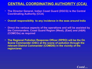 CENTRAL COORDINATING AUTHORITY (CCA)
• The Director General, Indian Coast Guard (DGCG) is the Central
Coordinating Authority (CCA)
• Overall responsibility to any incidence in the seas around India
• Direct the various aspects of the operations and will be assisted by
the Commanders, Coast Guard Region (West), (East) and (A&N)
(COMCGs) as required
• The Regional Pollution Response Officer (RPRO) will be the On
Scene Commander (OSC) at the scene of pollution through the
relevant District Commander (COMDIS) in the vicinity of the
region/area
Contd…
 