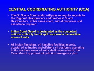 CENTRAL COORDINATING AUTHORITY (CCA)
• The On Scene Commander will pass on regular reports to
the Regional Headquarters and the Coast Guard
Headquarters, of his assessment, and of resources and
assistance required
• Indian Coast Guard is designated as the competent
national authority for oil spill response in the maritime
zones of India
• All Indian flag ships, oil handling facilities in ports,
coastal oil refineries and offshore oil platforms operating
in the maritime zones of India shall have onboard, the
Coast Guard approved oil pollution emergency plan
 