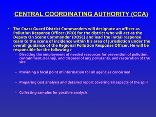 CENTRAL COORDINATING AUTHORITY (CCA)
• The Coast Guard District Commanders will designate an officer as
Pollution Response Officer (PRO) for the district who will act as the
Deputy On Scene Commander (DOSC) and lead the initial response
team to the scene of incidence within his area of jurisdiction under the
overall guidance of the Regional Pollution Response Officer. He will be
responsible for the following :-
– Directing the employment of needed resources for prevention of pollution,
containment,cleanup, and disposal of any pollutants, and restoration of the
site
– Providing a focal point of information for all agencies concerned
– Preparing cost analysis and detailed report covering all aspects of the spill
– Collecting samples for possible analysis
 