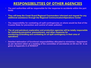 RESPONSIBILITIES OF OTHER AGENCIES
• The port authorities will be responsible for the response to accidents within the port
limits
• They will keep the Coast Guard Regional Commanders informed and request for any
additional assistance through the Regional Communication/Operations Center
• The responsibility for combating oil spill contingencies on shore would be that of the
Coastal State for prevention and control of water pollution
• The oil and petroleum exploration and production agencies will be totally responsible
for instituting preventive, precautionary, and other measures for
monitoring,controlling and combating an oil spill contingency in their area of
operations
• Detailed delineation of functional responsibilities allocated to ministries / department
as per decision taken at a meeting of the committee of secretaries on 04 nov 93 is as
given at Appendix A of NOSDCP
 