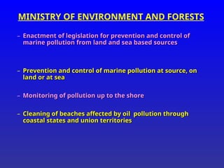 MINISTRY OF ENVIRONMENT AND FORESTS
– Enactment of legislation for prevention and control of
Enactment of legislation for prevention and control of
marine pollution from land and sea based sources
marine pollution from land and sea based sources
– Prevention and control of marine pollution at source, on
Prevention and control of marine pollution at source, on
land or at sea
land or at sea
– Monitoring of pollution up to the shore
Monitoring of pollution up to the shore
– Cleaning of beaches affected by oil pollution through
Cleaning of beaches affected by oil pollution through
coastal states and union territories
coastal states and union territories
 