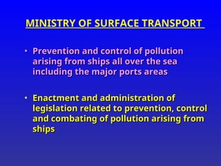 MINISTRY OF SURFACE TRANSPORT
• Prevention and control of pollution
Prevention and control of pollution
arising from ships all over the sea
arising from ships all over the sea
including the major ports areas
including the major ports areas
• Enactment and administration of
Enactment and administration of
legislation related to prevention, control
legislation related to prevention, control
and combating of pollution arising from
and combating of pollution arising from
ships
ships
 