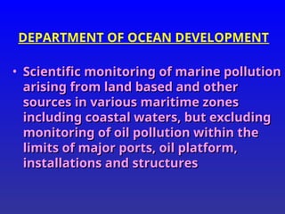 DEPARTMENT OF OCEAN DEVELOPMENT
• Scientific monitoring of marine pollution
Scientific monitoring of marine pollution
arising from land based and other
arising from land based and other
sources in various maritime zones
sources in various maritime zones
including coastal waters, but excluding
including coastal waters, but excluding
monitoring of oil pollution within the
monitoring of oil pollution within the
limits of major ports, oil platform,
limits of major ports, oil platform,
installations and structures
installations and structures
 
