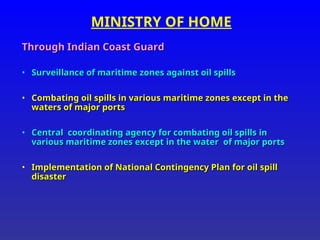 MINISTRY OF HOME
Through Indian Coast Guard
Through Indian Coast Guard
• Surveillance of maritime zones against oil spills
Surveillance of maritime zones against oil spills
• Combating oil spills in various maritime zones except in the
Combating oil spills in various maritime zones except in the
waters of major ports
waters of major ports
• Central coordinating agency for combating oil spills in
Central coordinating agency for combating oil spills in
various maritime zones except in the water of major ports
various maritime zones except in the water of major ports
• Implementation of National Contingency Plan for oil spill
Implementation of National Contingency Plan for oil spill
disaster
disaster
 