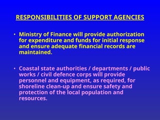 RESPONSIBILITIES OF SUPPORT AGENCIES
• Ministry of Finance will provide authorization
for expenditure and funds for initial response
and ensure adequate financial records are
maintained.
• Coastal state authorities / departments / public
works / civil defence corps will provide
personnel and equipment, as required, for
shoreline clean-up and ensure safety and
protection of the local population and
resources.
 