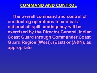 COMMAND AND CONTROL
The overall command and control of
conducting operations to combat a
national oil spill contingency will be
exercised by the Director General, Indian
Coast Guard through Commander,Coast
Guard Region (West), (East) or (A&N), as
appropriate
 