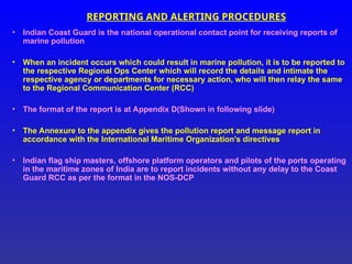 REPORTING AND ALERTING PROCEDURES
• Indian Coast Guard is the national operational contact point for receiving reports of
marine pollution
• When an incident occurs which could result in marine pollution, it is to be reported to
the respective Regional Ops Center which will record the details and intimate the
respective agency or departments for necessary action, who will then relay the same
to the Regional Communication Center (RCC)
• The format of the report is at Appendix D(Shown in following slide)
• The Annexure to the appendix gives the pollution report and message report in
accordance with the International Maritime Organization's directives
• Indian flag ship masters, offshore platform operators and pilots of the ports operating
in the maritime zones of India are to report incidents without any delay to the Coast
Guard RCC as per the format in the NOS-DCP
 