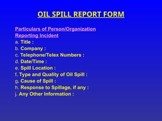 OIL SPILL REPORT FORM
Particulars of Person/Organization
Reporting Incident
a. Title :
b. Company :
c. Telephone/Telex Numbers :
d. Date/Time :
e. Spill Location :
f. Type and Quality of Oil Spill :
g. Cause of Spill :
h. Response to Spillage, if any :
j. Any Other Information :
 