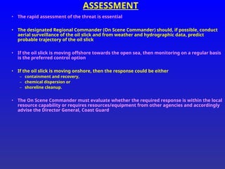 ASSESSMENT
• The rapid assessment of the threat is essential
• The designated Regional Commander (On Scene Commander) should, if possible, conduct
aerial surveillance of the oil slick and from weather and hydrographic data, predict
probable trajectory of the oil slick
• If the oil slick is moving offshore towards the open sea, then monitoring on a regular basis
is the preferred control option
• If the oil slick is moving onshore, then the response could be either
– containment and recovery,
– chemical dispersion or
– shoreline cleanup.
• The On Scene Commander must evaluate whether the required response is within the local
resource capability or requires resources/equipment from other agencies and accordingly
advise the Director General, Coast Guard
 