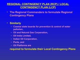 REGIONAL CONTINGENCY PLAN (RCP) / LOCAL
CONTINGENCY PLAN (LCP)
• The Regional Commanders to formulate Regional
Contingency Plans
• Similarly
– Coastal state boards for prevention & control of water
pollution,
– Oil and Natural Gas Corporation,
– Oil India Limited,
– Indian Oil Corporation,
– Ports, and
– Oil Platforms are
required to formulate their Local Contingency Plans
 