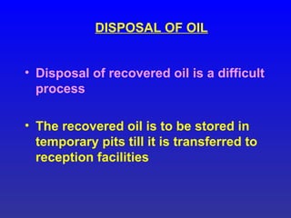 DISPOSAL OF OIL
• Disposal of recovered oil is a difficult
process
• The recovered oil is to be stored in
temporary pits till it is transferred to
reception facilities
 