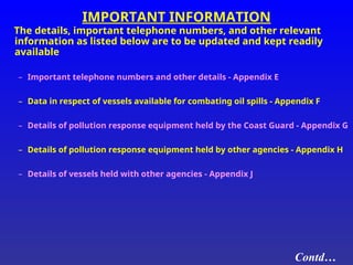 IMPORTANT INFORMATION
The details, important telephone numbers, and other relevant
information as listed below are to be updated and kept readily
available
– Important telephone numbers and other details - Appendix E
– Data in respect of vessels available for combating oil spills - Appendix F
– Details of pollution response equipment held by the Coast Guard - Appendix G
– Details of pollution response equipment held by other agencies - Appendix H
– Details of vessels held with other agencies - Appendix J
Contd…
 