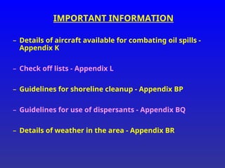 IMPORTANT INFORMATION
– Details of aircraft available for combating oil spills -
Appendix K
– Check off lists - Appendix L
– Guidelines for shoreline cleanup - Appendix BP
– Guidelines for use of dispersants - Appendix BQ
– Details of weather in the area - Appendix BR
 