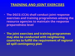TRAINING AND JOINT EXERCISES
• The DGCG (CCA) shall conduct joint response
exercises and training programmes among the
resource agencies to maintain the response
preparedness level
• The joint exercises and training programmes
may also be conducted with neighboring
countries to fulfill the requirement of regional
oil spill contingency plan
 
