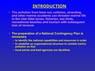 INTRODUCTION
• The pollution from blow out, collision, stranding,
and other marine accidents can threaten marine life
in the inter-tidal zones, fisheries, sea birds,
recreational beaches and tourism with subsequent
loss of revenue
• The preparation of a National Contingency Plan is
necessary
– to identify the national capabilities and resources in order
– to establish an organizational structure to combat marine
pollution so that
– focal points and lead agencies are identified.
 