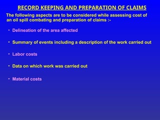 RECORD KEEPING AND PREPARATION OF CLAIMS
The following aspects are to be considered while assessing cost of
an oil spill combating and preparation of claims :-
• Delineation of the area affected
• Summary of events including a description of the work carried out
• Labor costs
• Data on which work was carried out
• Material costs
 