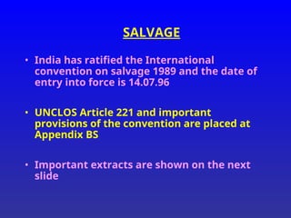 SALVAGE
• India has ratified the International
convention on salvage 1989 and the date of
entry into force is 14.07.96
• UNCLOS Article 221 and important
provisions of the convention are placed at
Appendix BS
• Important extracts are shown on the next
slide
 