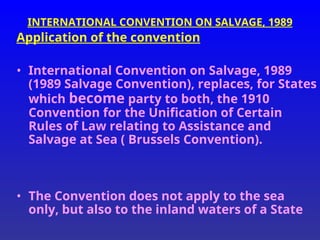 INTERNATIONAL CONVENTION ON SALVAGE, 1989
Application of the convention
• International Convention on Salvage, 1989
(1989 Salvage Convention), replaces, for States
which become party to both, the 1910
Convention for the Unification of Certain
Rules of Law relating to Assistance and
Salvage at Sea ( Brussels Convention).
• The Convention does not apply to the sea
only, but also to the inland waters of a State
 