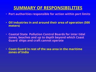 SUMMARY OF RESPONSIBILITIES
• Port authorities responsible for action within port limits
• Oil industries in and around their area of operation (500
meters)
• Coastal State Pollution Control Boards for inter tidal
zones, beaches and up to depth beyond which Coast
Guard ships and craft cannot operate
• Coast Guard in rest of the sea area in the maritime
zones of India
 