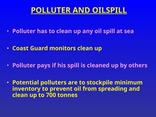 POLLUTER AND OILSPILL
• Polluter has to clean up any oil spill at sea
• Coast Guard monitors clean up
• Polluter pays if his spill is cleaned up by others
• Potential polluters are to stockpile minimum
inventory to prevent oil from spreading and
clean up to 700 tonnes
 