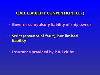 CIVIL LIABILITY CONVENTION (CLC)
• Governs compulsory liability of ship owner
• Strict (absence of fault), but limited
liability
• Insurance provided by P & I clubs
 