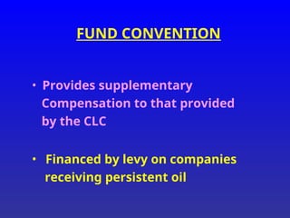 FUND CONVENTION
• Provides supplementary
Compensation to that provided
by the CLC
• Financed by levy on companies
receiving persistent oil
 
