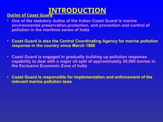 INTRODUCTION
Duties of Coast Guard
• One of the statutory duties of the Indian Coast Guard is marine
environmental preservation,protection, and prevention and control of
pollution in the maritime zones of India
• Coast Guard is also the Central Coordinating Agency for marine pollution
response in the country since March 1986
• Coast Guard is engaged in gradually building up pollution response
capability to deal with a major oil spill of approximately 20,000 tonnes in
the Exclusive Economic Zone of India
• Coast Guard is responsible for implementation and enforcement of the
relevant marine pollution laws
 