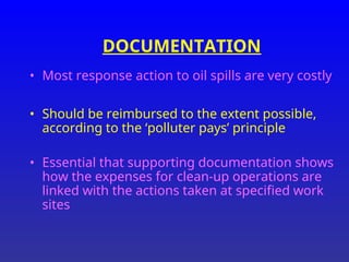 DOCUMENTATION
• Most response action to oil spills are very costly
• Should be reimbursed to the extent possible,
according to the ‘polluter pays’ principle
• Essential that supporting documentation shows
how the expenses for clean-up operations are
linked with the actions taken at specified work
sites
 