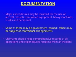 DOCUMENTATION
• Major expenditures may be incurred for the use of
aircraft, vessels, specialised equipment, heavy machines,
trucks and personnel
• Some of these may be government -owned ; others may
be subject of contractual arrangements
• Claimants should keep comprehensive records of all
operations and expenditures resulting from an incident
 