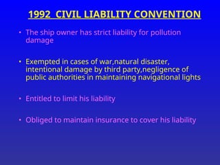 1992 CIVIL LIABILITY CONVENTION
• The ship owner has strict liability for pollution
damage
• Exempted in cases of war,natural disaster,
intentional damage by third party,negligence of
public authorities in maintaining navigational lights
• Entitled to limit his liability
• Obliged to maintain insurance to cover his liability
 
