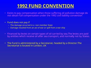 1992 FUND CONVENTION
• Exists to pay compensation when those suffering oil pollution damage do
not obtain full compensation under the 1992 civil liability convention
• Fund does not pay if
– The damage occurred in a non member State
– Damage resulted from an act of war or spill from a war ship
• Financed by levies on certain types of oil carried by sea.The levies are paid
by entities which receive oil after sea transport, and normally not by States.
• The Fund is administered by a Secretariat, headed by a Director.The
Secretariat is located in London, UK
 