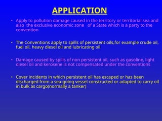 APPLICATION
• Apply to pollution damage caused in the territory or territorial sea and
also the exclusive economic zone of a State which is a party to the
convention
• The Conventions apply to spills of persistent oils,for example crude oil,
fuel oil, heavy diesel oil and lubricating oil
• Damage caused by spills of non persistent oil, such as gasoline, light
diesel oil and kerosene is not compensated under the conventions
• Cover incidents in which persistent oil has escaped or has been
discharged from a sea-going vessel constructed or adapted to carry oil
in bulk as cargo(normally a tanker)
 