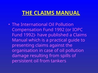 THE CLAIMS MANUAL
• The International Oil Pollution
Compensation Fund 1992 (or IOPC
Fund 1992)- have published a Claims
Manual which is a practical guide to
presenting claims against the
organisation in case of oil pollution
damage resulting from spills of
persistent oil from tankers
 
