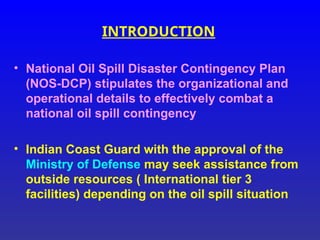 INTRODUCTION
• National Oil Spill Disaster Contingency Plan
(NOS-DCP) stipulates the organizational and
operational details to effectively combat a
national oil spill contingency
• Indian Coast Guard with the approval of the
Ministry of Defense may seek assistance from
outside resources ( International tier 3
facilities) depending on the oil spill situation
 