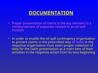 DOCUMENTATION
• Proper presentation of claims is the key element to a
reimbursement of expenses related to an oil spill
incident
• In order to enable the oil spill contingency organisation
to present claims in the prescribed way all levels in the
response organisation must exert proper collection of
data for the claim presentation as a main item of their
activities in the response action from its very beginning
 