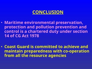 CONCLUSION
• Maritime environmental preservation,
protection and pollution prevention and
control is a chartered duty under section
14 of CG Act 1978
• Coast Guard is committed to achieve and
maintain preparedness with co-operation
from all the resource agencies
 