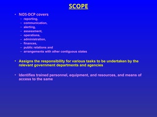 SCOPE
• NOS-DCP covers
– reporting,
– communication,
– alerting,
– assessment,
– operations,
– administration,
– finances,
– public relations and
– arrangements with other contiguous states
• Assigns the responsibility for various tasks to be undertaken by the
relevant government departments and agencies
• Identifies trained personnel, equipment, and resources, and means of
access to the same
 