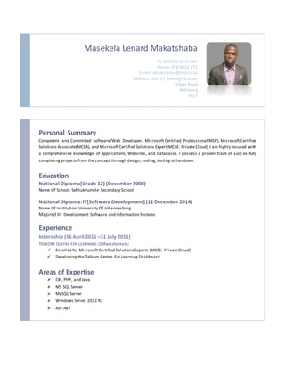 Masekela Lenard Makatshaba
ID: 890909 55 76 084
Phone: 078 9812 472
E-mail:mistarlance@live.co.za
Address: Unit 27, Eveleigh Estates
Edgar Road
Boksburg
1457
Personal Summary
Competent and Committed Software/Web Developer, Microsoft Certified Professional(MSP), Microsoft Certified
Solutions Associate(MCSA), and MicrosoftCertified Solutions Expert(MCSE: PrivateCloud).I am highly focused with
a comprehensive knowledge of Applications, Websites, and Databases. I possess a proven track of succ essfully
completing projects from the concept through design, coding, testing to handover.
Education
National Diploma[Grade 12] (December 2008)
Name Of School: Sekhukhumele Secondary School
National Diploma: IT[Software Development] (11 December 2014)
Name Of Institution:University Of Johannesburg
Majored In: Development Software and Information Systems
Experience
Internship (16 April 2015 –31 July 2015)
TELKOM CENTRE FOR LEARNING (Olifantsfontein)
 Enrolled for MicrosoftCertified Solutions Experts (MCSE: PrivateCloud)
 Developing the Telkom Centre For Learning Dashboard
Areas of Expertise
 C# , PHP, and Java
 MS SQL Server
 MySQL Server
 Windows Server 2012 R2
 ASP.NET
 