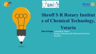 Shroff S R Rotary Institut
e of Chemical Technology,
Vataria
Title Of Topic: Lubrication Theory
Design of Bearing with Raimondi And Boyd
Equation
 