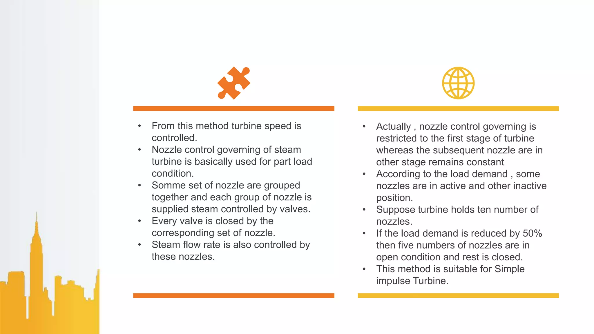 • From this method turbine speed is
controlled.
• Nozzle control governing of steam
turbine is basically used for part load
condition.
• Somme set of nozzle are grouped
together and each group of nozzle is
supplied steam controlled by valves.
• Every valve is closed by the
corresponding set of nozzle.
• Steam flow rate is also controlled by
these nozzles.
• Actually , nozzle control governing is
restricted to the first stage of turbine
whereas the subsequent nozzle are in
other stage remains constant
• According to the load demand , some
nozzles are in active and other inactive
position.
• Suppose turbine holds ten number of
nozzles.
• If the load demand is reduced by 50%
then five numbers of nozzles are in
open condition and rest is closed.
• This method is suitable for Simple
impulse Turbine.
 