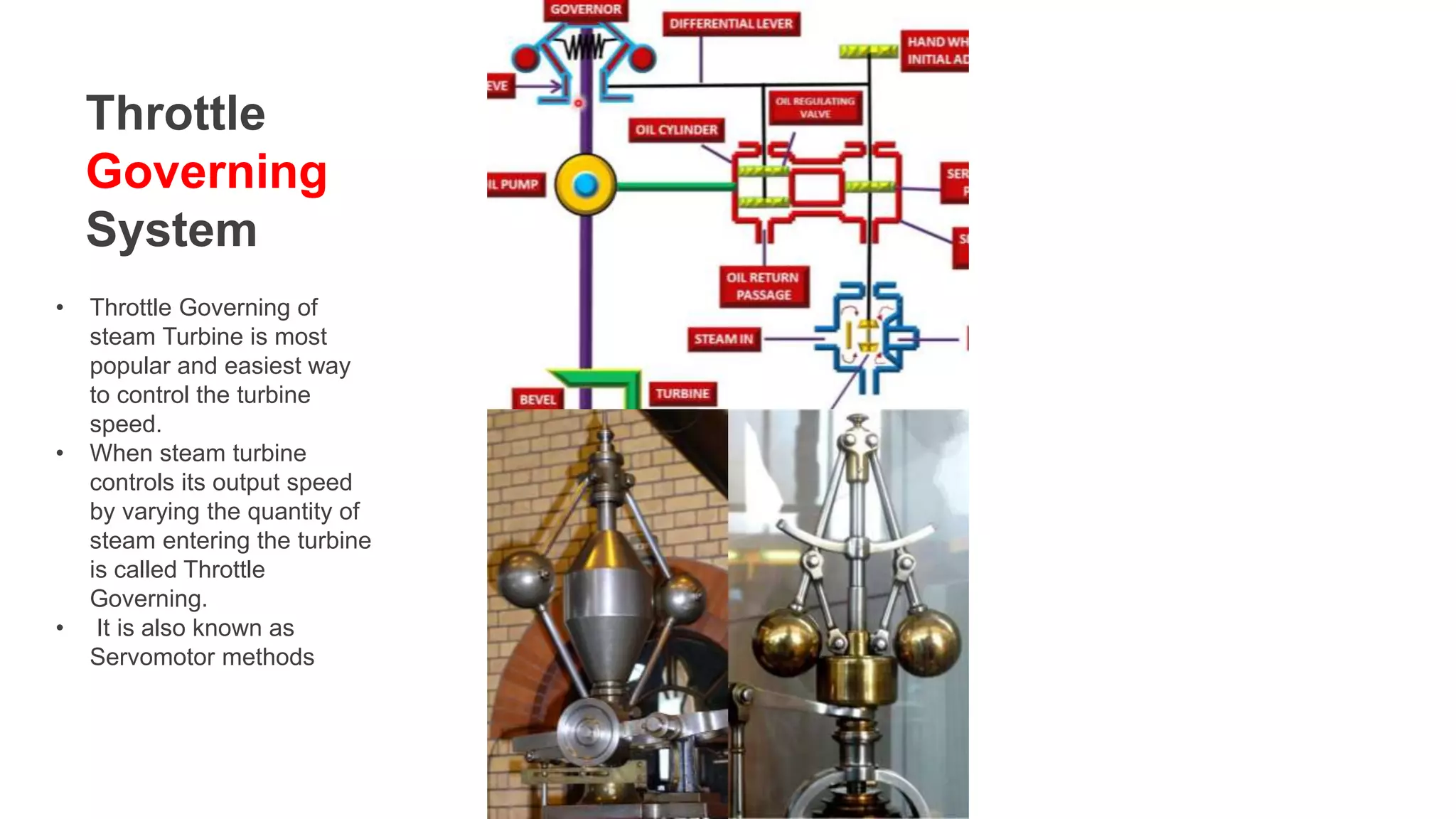 Throttle
Governing
System
• Throttle Governing of
steam Turbine is most
popular and easiest way
to control the turbine
speed.
• When steam turbine
controls its output speed
by varying the quantity of
steam entering the turbine
is called Throttle
Governing.
• It is also known as
Servomotor methods
 