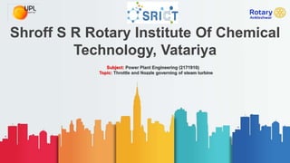 Shroff S R Rotary Institute Of Chemical
Technology, Vatariya
Subject: Power Plant Engineering (2171910)
Topic: Throttle and Nozzle governing of steam turbine
 