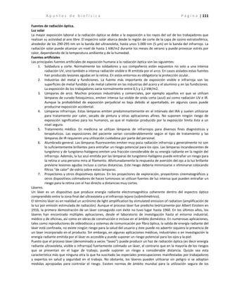 | 111
A p u n t e s d e b i o f í s i c a P á g i n a
Fuentes de radiación óptica.
Luz solar
La mayor exposición laboral a la radiación óptica se debe a la exposición a los rayos del sol de los trabajadores que
realizan su actividad al aire libre. El espectro solar abarca desde la región de corte de la capa de ozono estratosférica,
alrededor de los 290-295 nm en la banda del ultravioleta, hasta unos 5.000 nm (5 μm) en la banda del infrarrojo. La
radiación solar puede alcanzar un nivel de hasta 1 kW/m2 durante los meses de verano y puede provocar estrés por
calor, dependiendo de la temperatura ambiente y de la humedad.
Fuentes artificiales
Las principales fuentes artificiales de exposición humana a la radiación óptica son las siguientes:
1. Soldadura y corte. Normalmente los soldadores y sus compañeros están expuestos no solo a una intensa
radiación UV, sino también a intensa radiación visible e IR emitida por el arco. En casos aislados estas fuentes
han producido lesiones agudas en la retina. En estos entornos es obligatoria la protección ocular.
2. Industrias del metal y fundiciones. La fuente más importante de exposición visible e infrarroja son las
superficies de metal fundido y de metal caliente en las industrias del acero y el aluminio y en las fundiciones.
La exposición de los trabajadores varía normalmente entre 0,5 y 1,2 kW/m2.
3. Lámparas de arco. Muchos procesos industriales y comerciales, por ejemplo aquellos en que se utilizan
lámparas de curado fotoquímico, emiten intensa luz visible de onda corta (azul) así como radiación UV e IR.
Aunque la probabilidad de exposición perjudicial es baja debido al apantallado, en algunos casos puede
producirse exposición accidental.
4. Lámparas infrarrojas. Estas lámparas emiten predominantemente en el intervalo del IRA y suelen utilizarse
para tratamiento por calor, secado de pintura y otras aplicaciones afines. No suponen ningún riesgo de
exposición significativo para los humanos, ya que el malestar producido por la exposición limita ésta a un
nivel seguro.
5. Tratamiento médico. En medicina se utilizan lámparas de infrarrojos para diversos fines diagnósticos y
terapéuticos. Las exposiciones del paciente varían considerablemente según el tipo de tratamiento y las
lámparas de IR requieren una utilización cuidadosa por parte del personal.
6. Alumbrado general. Las lámparas fluorescentes emiten muy poca radiación infrarroja y generalmente no son
lo suficientemente brillantes para entrañar un riesgo potencial para los ojos. Las lámparas incandescentes de
tungsteno y de tungsteno-halógeno emiten una fracción considerable de su energía radiante en la región del
infrarrojo. Además, la luz azul emitida por las lámparas de tungsteno-halógeno puede entrañar un riesgo para
la retina si una persona mira al filamento. Afortunadamente la respuesta de aversión del ojo a la luz brillante
previene lesiones agudas incluso a cortas distancias. Este riesgo debería minimizarse o eliminarse colocando
filtros “de calor” de vidrio sobre estas lámparas.
7. Proyectores y otros dispositivos ópticos. En los proyectores de exploración, proyectores cinematográficos y
otros dispositivos colimadores de haces luminosos se utilizan fuentes de luz intensa que pueden entrañar un
riesgo para la retina con el haz directo a distancias muy cortas.
Láseres.
Un láser es un dispositivo que produce energía radiante electromagnética coherente dentro del espectro óptico
comprendido entre la zona final del ultravioleta y el infrarrojo lejano (submilimétrico).
El término láser es en realidad un acrónimo de light amplification by stimulated emission of radiation (amplificación de
la luz por emisión estimulada de radiación). Aunque el proceso láser fue predicho teóricamente por Albert Einstein en
1916, la primera demostración de un láser conseguido con éxito no tuvo lugar hasta 1960. En los últimos años, los
láseres han encontrado múltiples aplicaciones, desde el laboratorio de investigación hasta el entorno industrial,
médico y de oficinas, así como en obras de construcción e incluso en el ámbito doméstico. En numerosas aplicaciones,
tales como reproductores de videodiscos y sistemas de comunicación por fibra óptica, la salida de energía radiante del
láser está confinada, no existe ningún riesgo para la salud del usuario y éste puede no advertir siquiera la presencia de
un láser incorporado en el producto. Sin embargo, en algunas aplicaciones médicas, industriales o en investigación la
energía radiante emitida por el láser es accesible y puede suponer un riesgo potencial para los ojos y la piel.
Puesto que el proceso láser (denominado a veces “laseo”) puede producir un haz de radiación óptica (es decir energía
radiante ultravioleta, visible o infrarroja) fuertemente colimado un láser, al contrario que en la mayoría de los riesgos
que se presentan en el lugar de trabajo, puede suponer un riesgo a considerable distancia. Quizás sea esta
característica más que ninguna otra la que ha suscitado las especiales preocupaciones manifestadas por trabajadores
y expertos en salud y seguridad en el trabajo. No obstante, los láseres pueden utilizarse sin peligro si se adoptan
medidas apropiadas para controlar el riesgo. Existen normas de ámbito mundial para la utilización segura de los
 