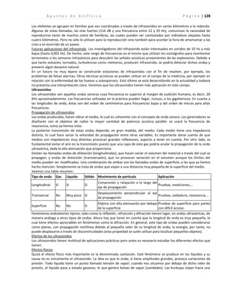 | 128
A p u n t e s d e b i o f í s i c a P á g i n a
Los elefantes se agrupan en familias que son coordinadas a través de infrasonidos en varios kilómetros a la redonda.
Algunas de estas llamadas, las más fuertes (116 dB y una frecuencia entre 12 y 35 Hz), comunican la necesidad de
reproducirse tanto de machos como de hembras, las cuales pueden ser contestadas por individuos alejados hasta
cuatro kilómetros. Pero no sólo lo utilizan para la reproducción sino también para acordar la hora de amamantar a las
crías o el recorrido de un paseo.
Futuras aplicaciones del infrasonido. Los investigadores del infrasonido están interesados en sonidos de 10 Hz y más
bajos (hasta 0,001 Hz). De hecho, este rango de frecuencias es el mismo que utilizan los sismógrafos para monitorear
terremotos o los sensores infrasónicos para descubrir las señales acústicas provenientes de las explosiones. Debido a
que tanto volcanes, tornados, turbulencias como meteoros, producen infrasonido, se podría detectar dichas ondas y
prevenir algún desastre natural.
En un futuro no muy lejano se construirán estaciones de infrasonidos con el fin de resolver, por ejemplo, los
problemas de falsas alarmas. Otras técnicas acústicas se pueden utilizar en el campo de la medicina, por ejemplo en
relación con la enfermedad de los huesos u osteoporosis. Esto último se está desarrollando en la actualidad y todavía
no presenta una interpretación clara. Veremos que los ultrasonidos tienen más aplicación en este campo.
Ultrasonidos
Los ultrasonidos son aquellas ondas sonoras cuya frecuencia es superior al margen de audición humano, es decir, 20
KHz aproximadamente. Las frecuencias utilizadas en la práctica pueden llegar, incluso, a los gigahertzios. En cuanto a
las longitudes de onda, éstas son del orden de centímetros para frecuencias bajas y del orden de micras para altas
frecuencias.
Propagación de ultrasonidos
Las ondas producidas, hacen vibrar el medio, lo cual es coherente con el concepto de onda sonora. Los generadores se
diseñarán con el objetivo de radiar la mayor cantidad de potencia acústica posible: se usará la frecuencia de
resonancia, como ya hemos visto.
La posterior transmisión de estas ondas depende, en gran medida, del medio. Cada medio tiene una impedancia
distinta, lo cual hace variar la velocidad de propagación entre otras variables. Es importante darse cuenta de que
medios con impedancias muy distintas provocan grandes reflexiones, aspecto a tener en cuenta. Por otro lado, es
fundamental evitar el aire en la transmisión puesto que una capa de este gas podría anular la propagación de la onda
ultrasónica, dada la alta atenuación que proporciona.
Existen las llamadas ondas de dilatación (longitudinales), que hacen variar el volumen del material a través del cual se
propagan; y ondas de distorsión (transversales), que no provocan variación en el volumen aunque los límites del
medio pueden ser modificados. Una combinación de ambas son las llamadas ondas de superficie, a las que ya hemos
hecho mención. Simplemente se trata de ondas que viajan a una distancia muy pequeña de la superficie del medio.
Veamos una tabla resumen:
Tipo de onda Gas Líquido Sólido Movimiento de partícula Aplicación
Longitudinal Sí Sí Sí
Compresión y relajación a lo largo del
eje de propagación
Pruebas, mediciones,...
Transversal No Muy poco Sí
Desplazamiento perpendicular al eje
de propagación
Pruebas, soldadura, resonancia,...
Superficie No No Sí
Elíptico con alta atenuación por debajo
de la superficie
Pruebas de superficie para partes
con difícil acceso.
Fenómenos ondulatorios típicos, tales como la reflexión, refracción y difracción tienen lugar, en ondas ultrasónicas, de
manera análoga a otros tipos de ondas. Ahora hay que tener en cuenta que la longitud de onda es muy pequeña, lo
cual tiene efectos apreciables en fenómenos como la difracción. En general, este tipo de ondas pueden considerarse
como planas, con propagación rectilínea debido al pequeño valor de su longitud de onda; la energía, por tanto, no
puede desplazarse a través de discontinuidades (esta propiedad se suele utilizar para localizar pequeños objetos).
Efectos de los ultrasonidos
Los ultrasonidos tienen multitud de aplicaciones prácticas pero antes es necesario estudiar los diferentes efectos que
tienen.
Efectos físicos
Quizá el efecto físico más importante es la denominada cavitación. Este fenómeno se produce en los líquidos y su
causa no es únicamente el ultrasonido. La idea es que la onda, si tiene amplitudes grandes, provoca variaciones de
presión. Todo líquido tiene un punto llamado tensión de vapor; cuando nos situamos por debajo de dicho valor de
presión, el líquido pasa a estado gaseoso, lo que genera bolsas de vapor (cavidades). Las burbujas viajan hacia una
 