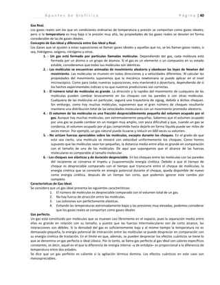 | 40
A p u n t e s d e b i o f í s i c a P á g i n a
Gas Real.
Los gases reales son los que en condiciones ordinarias de temperatura y presión se comportan como gases ideales;
pero si la temperatura es muy baja o la presión muy alta, las propiedades de los gases reales se desvían en forma
considerable de las de gases ideales.
Concepto de Gas Ideal y diferencia entre Gas Ideal y Real.
Los Gases que se ajusten a estas suposiciones se llaman gases ideales y aquellas que no, se les llaman gases reales, o
sea, hidrógeno, oxígeno, nitrógeno y otros.
1. - Un gas está formado por partículas llamadas moléculas. Dependiendo del gas, cada molécula está
formada por un átomo o un grupo de átomos. Si el gas es un elemento o un compuesto en su estado
estable, consideramos que todas sus moléculas son idénticas.
2. - Las moléculas se encuentran animadas de movimiento aleatorio y obedecen las leyes de Newton del
movimiento. Las moléculas se mueven en todas direcciones y a velocidades diferentes. Al calcular las
propiedades del movimiento suponemos que la mecánica newtoniana se puede aplicar en el nivel
microscópico. Como para todas nuestras suposiciones, esta mantendrá o desechara, dependiendo de sí
los hechos experimentales indican o no que nuestras predicciones son correctas.
3. - El número total de moléculas es grande. La dirección y la rapidez del movimiento de cualquiera de las
moléculas pueden cambiar bruscamente en los choques con las paredes o con otras moléculas.
Cualquiera de las moléculas en particular, seguirá una trayectoria de zigzag, debido a dichos choques.
Sin embargo, como hay muchas moléculas, suponemos que el gran número de choques resultante
mantiene una distribución total de las velocidades moleculares con un movimiento promedio aleatorio.
4. - El volumen de las moléculas es una fracción despreciablemente pequeña del volumen ocupado por el
gas. Aunque hay muchas moléculas, son extremadamente pequeñas. Sabemos que el volumen ocupado
por una gas se puede cambiar en un margen muy amplio, con poca dificultad y que, cuando un gas se
condensa, el volumen ocupado por el gas comprimido hasta dejarlo en forma líquida puede ser miles de
veces menor. Por ejemplo, un gas natural puede licuarse y reducir en 600 veces su volumen.
5. - No actúan fuerzas apreciables sobre las moléculas, excepto durante los choques. En el grado de que
esto sea cierto, una molécula se moverá con velocidad uniformemente los choques. Como hemos
supuesto que las moléculas sean tan pequeñas, la distancia media entre ellas es grande en comparación
con el tamaño de una de las moléculas. De aquí que supongamos que el alcance de las fuerzas
moleculares es comparable al tamaño molecular.
6. - Los choques son elásticos y de duración despreciable. En los choques entre las moléculas con las paredes
del recipiente se conserva el ímpetu y (suponemos)la energía cinética. Debido a que el tiempo de
choque es despreciable comparado con el tiempo que transcurre entre el choque de moléculas, la
energía cinética que se convierte en energía potencial durante el choque, queda disponible de nuevo
como energía cinética, después de un tiempo tan corto, que podemos ignorar este cambio por
completo.
Características de Gas Ideal.
Se considera que un gas ideal presenta las siguientes características:
1. El número de moléculas es despreciable comparado con el volumen total de un gas.
2. No hay fuerza de atracción entre las moléculas.
3. Las colisiones son perfectamente elásticas.
4. Evitando las temperaturas extremadamente bajas y las presiones muy elevadas, podemos considerar
que los gases reales se comportan como gases ideales
Gas perfecto.
Un gas está constituido por moléculas que se mueven casi libremente en el espacio, pues la separación media entre
ellas es grande en relación con su tamaño, y puesto que las fuerzas intermoleculares son de corto alcance, las
interacciones son débiles. Si la densidad del gas es suficientemente baja y al mismo tiempo la temperatura no es
demasiado pequeña, la energía potencial de interacción entre las moléculas se puede despreciar en comparación con
su energía cinética de traslación. En el límite en que, además, se pueden despreciar los efectos cuánticos se tiene lo
que se denomina un gas perfecto o ideal clásico. Por lo tanto, se llama gas perfecto al gas ideal con calores específicos
constantes, es decir, aquél en el que la diferencia de energía interna –y de entalpía– es proporcional a la diferencia de
temperatura entre dos estados.
Se dice que un gas perfecto es caliente si la agitación térmica domina. Los efectos cuánticos en este caso son
menospreciables.
 