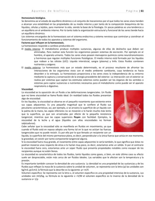 | 61
A p u n t e s d e b i o f í s i c a P á g i n a
Homeostasis biológica.
Se denomina así al estado de equilibrio dinámico o al conjunto de mecanismos por el que todos los seres vivos tienden
a alcanzar una estabilidad en las propiedades de su medio interno y por tanto de la composición bioquímica de los
líquidos, células y tejidos, para mantener la vida, siendo la base de la fisiología. En pocas palabras es una tendencia a
un equilibrio en el ambiente interno. Por lo tanto toda la organización estructural y funcional de los seres tiende hacia
un equilibrio dinámico.
Los sistemas encargados de la homeostasis son el sistema endocrino y sistema nervioso que controlan y coordinan el
funcionamiento de todos los aparatos y sistemas del organismo.
Factores que influyen en la homeostasis.
La homeostasis responde a cambios producidos en:
El medio interno: El metabolismo produce múltiples sustancias, algunas de ellas de deshecho que deben ser
eliminadas. Para realizar esta función los organismos poseen sistemas de excreción. Por ejemplo en el
hombre, el aparato urinario. Todos los seres vivos poseen mensajeros químicos como neurotransmisores
y hormonas que regulan múltiples funciones fisiológicas. El medio interno está formado por los líquidos
que rodean a las células (LEC): Líquido intersticial, sangre (plasma) y linfa. Estos fluidos contienen
nutrientes y oxígeno.
El medio externo: La homeostasis más que un estado determinado, es el proceso resultante de afrontar las
interacciones de los organismos vivos con el medio ambiente cambiante, cuya tendencia es hacia
desorden o la entropía. La homeostasis proporciona a los seres vivos la independencia de su entorno
mediante la captura y conservación de la energía procedente del exterior. La interacción con el exterior se
realiza por sistemas que captan los estímulos externos como pueden ser los órganos de los sentidos o
sistemas para captar sustancias o nutrientes necesarios para el metabolismo como puede ser el aparato
respiratorio o digestivo.
Viscosidad.
La viscosidad es la oposición de un fluido a las deformaciones tangenciales. Un fluido
que no tiene viscosidad se llama fluido ideal. En realidad todos los fluidos presentan
algo de viscosidad.
En los líquidos, la viscosidad se observa en el pequeño rozamiento que existente entre
sus capas adyacentes. Es una pequeña magnitud que le confiere al fluido sus
peculiares características; así, por ejemplo, si se arrastra la superficie de un líquido con
la palma de la mano, las capas inferiores no se moverán o lo harán mucho más lento
que la superficie, ya que son arrastradas por efecto de la pequeña resistencia
tangencial, mientras que las capas superiores fluyen con facilidad. Ejemplos, la
viscosidad de la leche y el agua (líquidos con altas viscosidades no forman
salpicaduras).
Cabe señalar que la viscosidad sólo se manifiesta en fluidos en movimiento, ya que
cuando el fluido está en reposo adopta una forma tal en la que no actúan las fuerzas
tangenciales que no puede resistir. Es por ello por lo que llenado un recipiente con un
líquido, la superficie del mismo permanece plana, es decir, perpendicular a la única fuerza que actúa en ese momento,
la gravedad, sin existir por tanto componente tangencial alguna.
Si la viscosidad fuera muy grande, el rozamiento entre capas adyacentes lo sería también, lo que significa que éstas no
podrían moverse unas respecto de otras o lo harían muy poco, es decir, estaríamos ante un sólido. Si por el contrario
la viscosidad fuera cero, estaríamos ante un súper fluido que presenta propiedades notables como escapar de los
recipientes aunque no estén llenos.
La viscosidad es característica de todos los fluidos, tanto líquidos como gases, si bien, en este último caso su efecto
suele ser despreciable, están más cerca de ser fluidos ideales. Las variables que le afectan son la temperatura y la
presión.
Es importante también conocer la densidad de una sustancia. La densidad es una propiedad de las sustancias y de los
fluidos que reflejan la masa de la sustancia sobre la unidad de volumen, se representa con la letra (ρ) las unidades son
kg/m3, gr/cm3, la fórmula que la describe es la siguiente: ρ= m/V.
Volumen específico: Se representa con la letra v, el volumen específico es una propiedad intensiva de la sustancia, sus
unidades son mt3/kg, su fórmula es la siguiente v =V/M el volumen específico es lo inverso de la densidad de la
sustancia v= 1/ρ
 