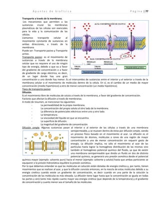 | 77
A p u n t e s d e b i o f í s i c a P á g i n a
Transporte a través de la membrana.
Los mecanismos que permiten a las
sustancias cruzar las membranas
plasmáticas de las células son esenciales
para la vida y la comunicación de las
células.
Llamamos transporte celular al
movimiento constante de sustancias en
ambas direcciones, a través de la
membrana.
Puede ser: Transporte pasivo y Transporte
activo.
Transporte pasivo: es el movimiento de
sustancias a través de la membrana
celular que no requiere el uso de ningún
tipo de energía, debido a que va a favor
del gradiente de concentración o a favor
de gradiente de carga eléctrica, es decir,
de un lugar donde hay una gran
concentración a uno donde hay menor. Es el intercambio de sustancias entre el interior y el exterior a través de la
membrana celular o el movimiento de moléculas dentro de la célula. En sí, es el cambio de un medio de mayor
concentración (medio hipertónico) a otro de menor concentración (un medio hipotónico).
Tipos de transporte pasivo:
Difusión.
Es el movimiento libre de moléculas de soluto a través de la membrana, a favor del gradiente de concentración.
Factores que afectan la difusión a través de membranas.
A modo de resumen, se mencionan los siguientes:
- La permeabilidad de la propia membrana.
- La concentración del propio soluto al otro lado de la membrana.
- La diferencia de potenciales eléctricos entre uno y otro lado.
- La temperatura.
- La viscosidad del líquido en que se encuentra.
- La superficie de difusión.
- La magnitud del gradiente de concentración.
Difusión simple. Algunas sustancias pasan al interior o al exterior de las células a través de una membrana
semipermeable, y se mueven dentro de éstas por difusión simple, siendo
un proceso físico basado en el movimiento al azar. La difusión es el
movimiento de átomos, moléculas o iones de una región de mayor
concentración a una de menor concentración sin requerir gasto de
energía. La difusión implica, no sólo el movimiento al azar de las
partículas hasta lograr la homogénea distribución de las mismas sino
también el homogéneo potencial químico del fluido, ya que de existir
una membrana semipermeable que divida un fluido en dos de distinto
potencial químico, se generará una presión osmótica desde el potencial
químico mayor (ejemplo: solvente puro) hacia el menor (ejemplo: solvente y soluto) hasta que ambas particiones se
equiparen o la presión hidrostática equilibre la presión osmótica.
Por lo que debemos entender es que las moléculas en solución están dotadas de energía cinética y, por tanto, tienen
movimientos que se realizan al azar, y que la difusión consiste entonces, en la mezcla de estas moléculas debido a su
energía cinética cuando existe un gradiente de concentración, es decir cuando en una parte de la solución la
concentración de las moléculas es más elevada. La difusión tiene lugar hasta que la concentración se iguala en todas
las partes y será tanto más rápida cuanto mayor sea energía cinética (que depende de la temperatura) y el gradiente
de concentración y cuanto menor sea el tamaño de las moléculas.
 