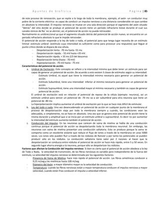 | 85
A p u n t e s d e b i o f í s i c a P á g i n a
de este proceso de renovación, que se repite a lo largo de toda la membrana, ejemplo, el axón -un conductor muy
pobre de la corriente eléctrica- es capaz de conducir un impulso nervioso a una distancia considerable sin que cambie
en absoluto la intensidad. El impulso nervioso se mueve en una sola dirección porque el segmento del axón situado
"detrás" del sitio donde se produjo el potencial de acción tiene un período refractario breve durante el cual sus
canales iónicos de Na
+
no se abrirán; así, el potencial de acción no puede retroceder.
Normalmente es unidireccional ya que el segmento situado detrás del potencial de acción nuevo, se encuentra en un
periodo refractario absoluto lo que le impide retroceder.
El potencial de acción responde a la ley de todo o nada, el potencial para que tenga lugar necesita de un estímulo
liminal -estimulo umbral- (estímulo cuya intensidad es suficiente como para provocar una respuesta) que llegue al
punto crítico donde se dispara de esa célula.
- Despolarización lenta. -70 mv hasta -55 mv
- Despolarización rápida. - 55 mV hasta +35 mV.
- Repolarización rápida. + 35 mv 2/3 del descenso
- Repolarización lenta (hasta - 70 mV)
- Hiperpolarización. -70 mV hasta - 75 mV.
Características del potencial de acción.
a. Umbral de Excitación: Este concepto se refiere a la intensidad mínima que debe tener un estímulo para ser
capaz de generar un potencial de acción. De acuerdo a esto existen 3 clases de estímulos según su intensidad:
· Estímulo Umbral, es aquel que tiene la intensidad mínima necesaria para generar un potencial de
acción.
· Estímulo Subumbral, tiene una intensidad inferior al mínimo necesario para generar un potencial de
acción.
· Estímulo Supraumbral, tiene una intensidad mayor al mínimo necesario y también es capaz de generar
potencial de acción.
El umbral de excitación está en relación al potencial de reposo de la célula (ejemplo: neurona), así un
estímulo umbral para vencer un potencial de -70 mv va a ser subumbral para otra neurona que tiene un
potencial de -80 mv.
La hiperpolarización implica aumentar el umbral de excitación por lo que se hace más difícil de estimular.
b. Ley del todo o nada: Una vez desencadenado un potencial de acción en cualquier punto de la membrana el
proceso de despolarización viaja por toda la membrana siempre y cuando, las condiciones sean las
adecuadas, o simplemente, no se hace en absoluto. Una vez que se genera este potencial de acción tiene la
misma duración y amplitud que si se inicia por un estímulo umbral o supraumbral. Es decir no por aumentar
la intensidad del estímulo aumenta también el potencial de acción.
c. Conducción del Impulso: En las neuronas que carecen de vaina de mielina se habla de una conducción
continua porque el potencial de acción va despolarizando toda la membrana neuronal. Sin embargo, las
neuronas con vaina de mielina presentan una conducción saltatoria. Esto se produce porque la vaina se
comporta como un excelente aislante que reduce el flujo de iones a través de la membrana en unas 5000
veces. Los iones sólo pueden fluir a través de los nódulos de Ranvier y por tanto los potenciales se pueden
producir sólo en los nódulos. La conducción saltatoria tiene valor por 2 razones: al hacer que la
despolarización se conduzca entre nódulos el potencial de acción se hace más rápido, entre 5 y 50 veces. En
segundo lugar ahorra energía a la neurona, porque sólo se despolarizan los nódulos.
Factores que afectan la Conducción del impulso nervioso: Si bien es cierto que el potencial de acción obedece a la ley
de Todo o Nada, la velocidad de transmisión, de las fibras nerviosas es variable pero independiente de la fuerza del
estímulo, La velocidad del impulso nervioso se determinada por los siguientes factores:
· Presencia de Vaina de Mielina: hace más rápido el potencial de acción. Las fibras amielínicas conducen a
0,25 m/seg y las mielínicas hasta 100 m/seg.
· Diámetro del Axón: a mayor diámetro mayor es la velocidad de conducción.
· Temperatura: cuando las fibras nerviosas están a mayor temperatura conducen el impulso nervioso a mayor
velocidad, cuando están frías conducen el impulso a velocidad inferior.
 