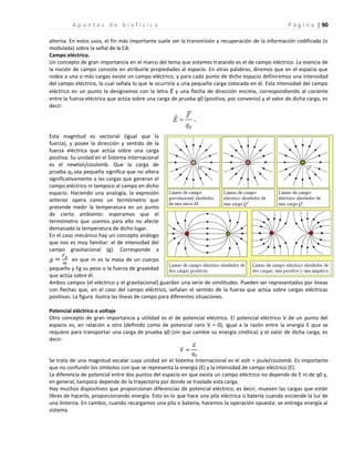 | 90
A p u n t e s d e b i o f í s i c a P á g i n a
alterna. En estos usos, el fin más importante suele ser la transmisión y recuperación de la información codificada (o
modulada) sobre la señal de la CA.
Campo eléctrico.
Un concepto de gran importancia en el marco del tema que estamos tratando es el de campo eléctrico. La esencia de
la noción de campo consiste en atribuirle propiedades al espacio. En otras palabras, diremos que en el espacio que
rodea a una o más cargas existe un campo eléctrico, y para cada punto de dicho espacio definiremos una intensidad
del campo eléctrico, la cual señala lo que le ocurriría a una pequeña carga colocada en él. Esta intensidad del campo
eléctrico en un punto la designamos con la letra E y una flecha de dirección encima, correspondiendo al cociente
entre la fuerza eléctrica que actúa sobre una carga de prueba q0 (positiva, por convenio) y el valor de dicha carga, es
decir:
Esta magnitud es vectorial (igual que la
fuerza), y posee la dirección y sentido de la
fuerza eléctrica que actúa sobre una carga
positiva. Su unidad en el Sistema Internacional
es el newton/coulomb. Que la carga de
prueba q0 sea pequeña significa que no altera
significativamente a las cargas que generan el
campo eléctrico ni tampoco al campo en dicho
espacio. Haciendo una analogía, la expresión
anterior opera como un termómetro que
pretende medir la temperatura en un punto
de cierto ambiente: esperamos que el
termómetro que usemos para ello no afecte
demasiado la temperatura de dicho lugar.
En el caso mecánico hay un concepto análogo
que nos es muy familiar: el de intensidad del
campo gravitacional (g). Corresponde a
en que m es la masa de un cuerpo
pequeño y Fg su peso o la fuerza de gravedad
que actúa sobre él.
Ambos campos (el eléctrico y el gravitacional) guardan una serie de similitudes. Pueden ser representados por líneas
con flechas que, en el caso del campo eléctrico, señalan el sentido de la fuerza que actúa sobre cargas eléctricas
positivas. La figura ilustra las líneas de campo para diferentes situaciones.
Potencial eléctrico o voltaje
Otro concepto de gran importancia y utilidad es el de potencial eléctrico. El potencial eléctrico V de un punto del
espacio es, en relación a otro (definido como de potencial cero V = 0), igual a la razón entre la energía E que se
requiere para transportar una carga de prueba q0 (sin que cambie su energía cinética) y el valor de dicha carga, es
decir:
Se trata de una magnitud escalar cuya unidad en el Sistema Internacional es el volt = joule/coulomb. Es importante
que no confundir los símbolos con que se representa la energía (E) y la intensidad de campo eléctrico (E).
La diferencia de potencial entre dos puntos del espacio en que exista un campo eléctrico no depende de E ni de q0 y,
en general, tampoco depende de la trayectoria por donde se traslade esta carga.
Hay muchos dispositivos que proporcionan diferencias de potencial eléctrico; es decir, mueven las cargas que están
libres de hacerlo, proporcionando energía. Esto es lo que hace una pila eléctrica o batería cuando enciende la luz de
una linterna. En cambio, cuando recargamos una pila o batería, hacemos la operación opuesta: se entrega energía al
sistema.
 